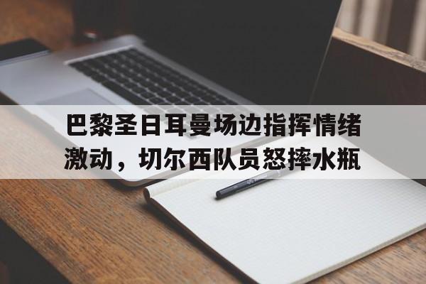 巴黎圣日耳曼场边指挥情绪激动，切尔西队员怒摔水瓶